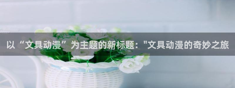 天顺娱乐总代理是谁呀：以“文具动漫”为主